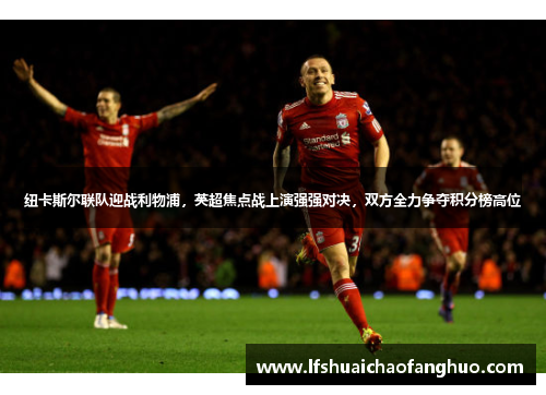 纽卡斯尔联队迎战利物浦，英超焦点战上演强强对决，双方全力争夺积分榜高位