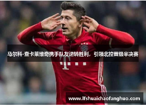 马尔科-查卡莱维奇携手队友逆转胜利，引领北控晋级半决赛