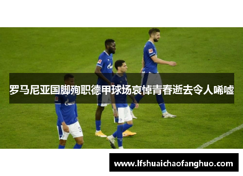 罗马尼亚国脚殉职德甲球场哀悼青春逝去令人唏嘘