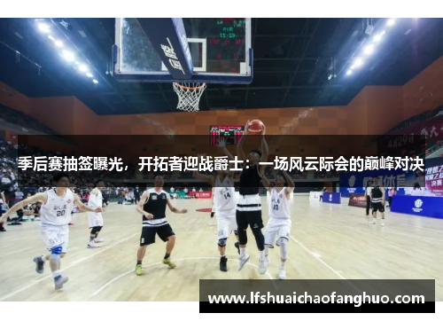 季后赛抽签曝光，开拓者迎战爵士：一场风云际会的巅峰对决
