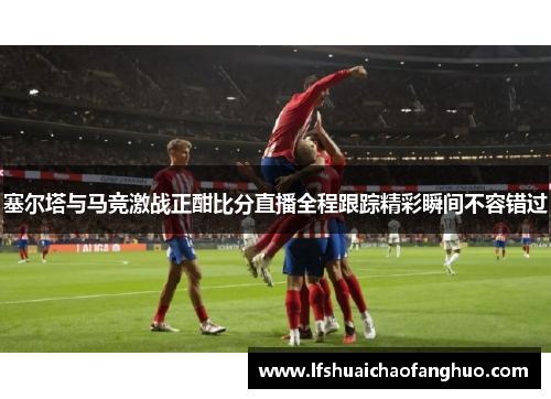 塞尔塔与马竞激战正酣比分直播全程跟踪精彩瞬间不容错过